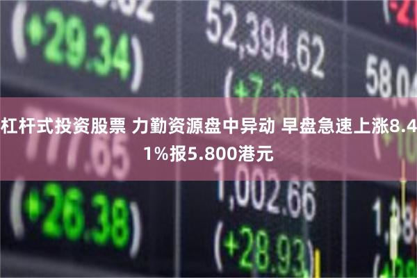 杠杆式投资股票 力勤资源盘中异动 早盘急速上涨8.41%报5.800港元