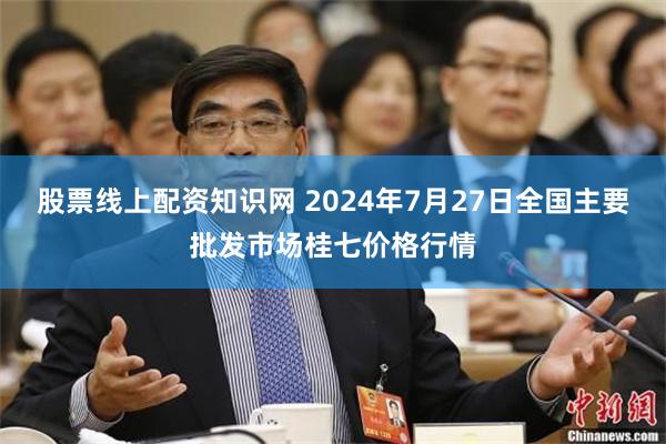 股票线上配资知识网 2024年7月27日全国主要批发市场桂七价格行情