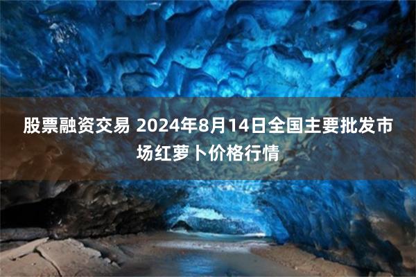 股票融资交易 2024年8月14日全国主要批发市场红萝卜价格行情