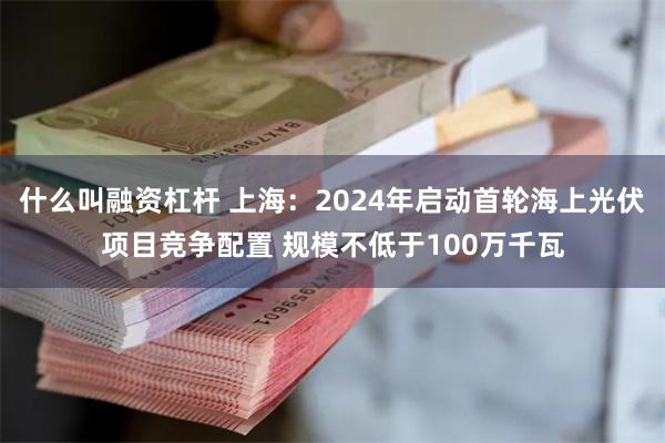 什么叫融资杠杆 上海：2024年启动首轮海上光伏项目竞争配置 规模不低于100万千瓦