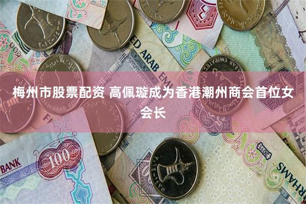 梅州市股票配资 高佩璇成为香港潮州商会首位女会长