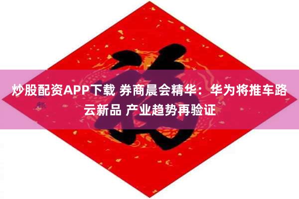 炒股配资APP下载 券商晨会精华：华为将推车路云新品 产业趋势再验证