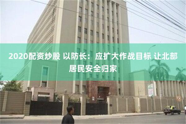 2020配资炒股 以防长：应扩大作战目标 让北部居民安全归家