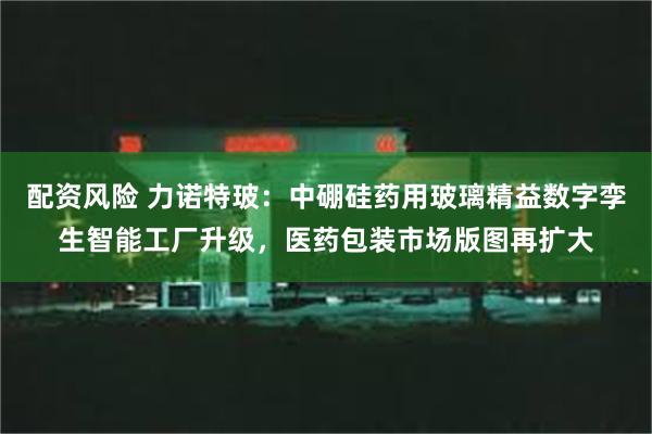 配资风险 力诺特玻：中硼硅药用玻璃精益数字孪生智能工厂升级，医药包装市场版图再扩大