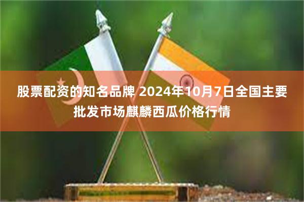 股票配资的知名品牌 2024年10月7日全国主要批发市场麒麟西瓜价格行情