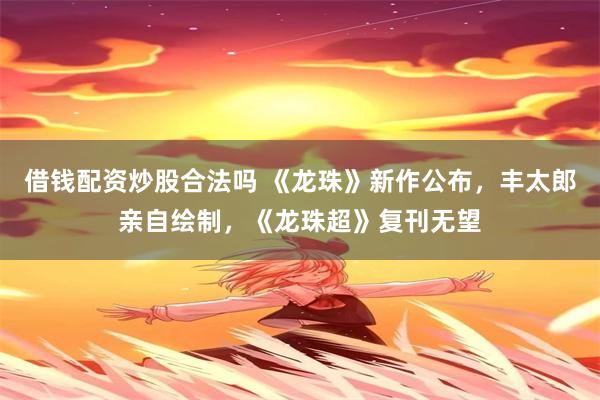 借钱配资炒股合法吗 《龙珠》新作公布，丰太郎亲自绘制，《龙珠超》复刊无望