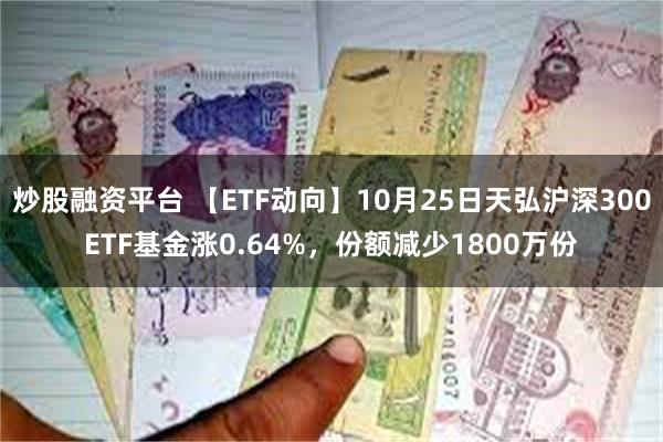 炒股融资平台 【ETF动向】10月25日天弘沪深300ETF基金涨0.64%，份额减少1800万份