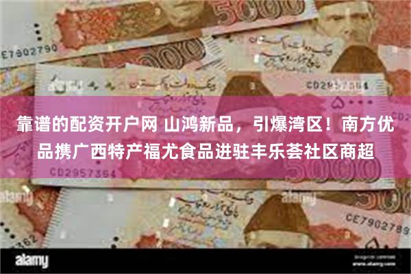 靠谱的配资开户网 山鸿新品，引爆湾区！南方优品携广西特产福尤食品进驻丰乐荟社区商超