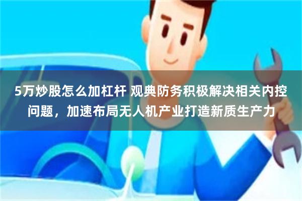 5万炒股怎么加杠杆 观典防务积极解决相关内控问题，加速布局无人机产业打造新质生产力