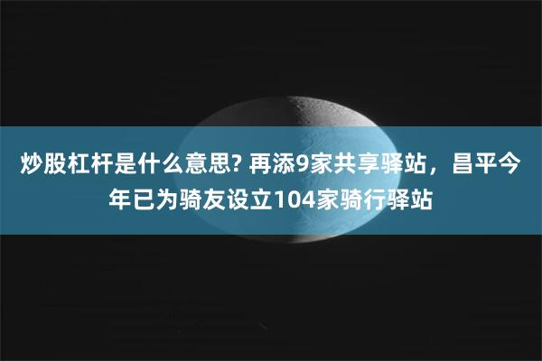 炒股杠杆是什么意思? 再添9家共享驿站，昌平今年已为骑友设立104家骑行驿站