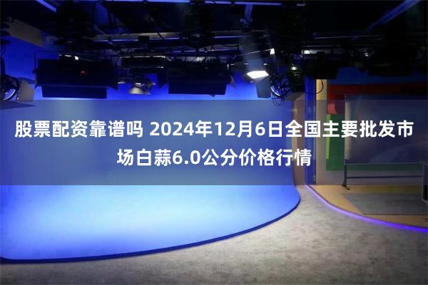 股票配资靠谱吗 2024年12月6日全国主要批发市场白蒜6.0公分价格行情