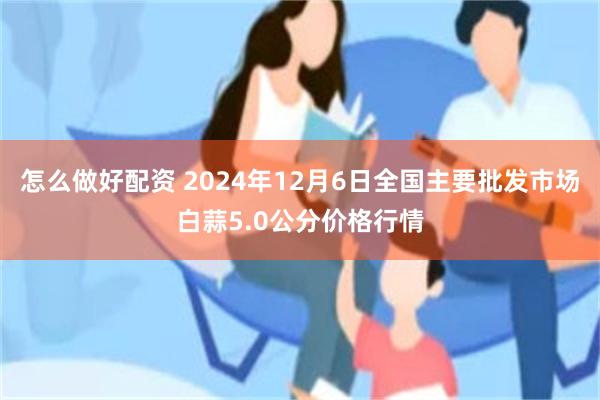 怎么做好配资 2024年12月6日全国主要批发市场白蒜5.0公分价格行情