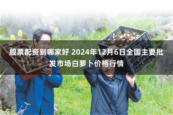 股票配资到哪家好 2024年12月6日全国主要批发市场白萝卜价格行情