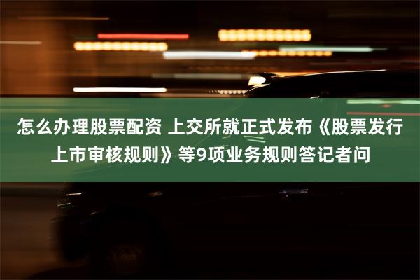 怎么办理股票配资 上交所就正式发布《股票发行上市审核规则》等9项业务规则答记者问