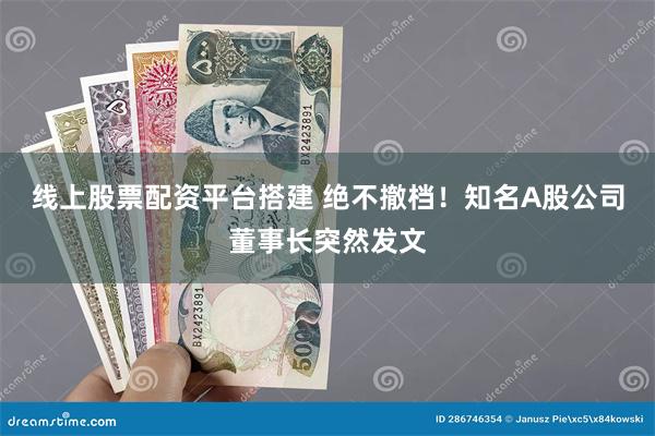 线上股票配资平台搭建 绝不撤档！知名A股公司董事长突然发文