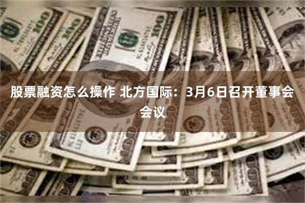 股票融资怎么操作 北方国际：3月6日召开董事会会议