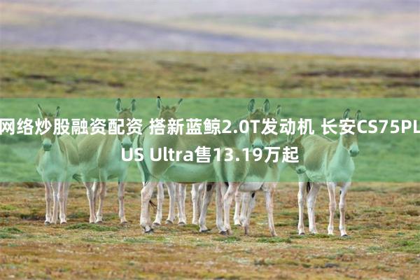 网络炒股融资配资 搭新蓝鲸2.0T发动机 长安CS75PLUS Ultra售13.19万起